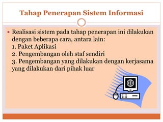 Tahap Penerapan Sistem Informasi
 Realisasi sistem pada tahap penerapan ini dilakukan
dengan beberapa cara, antara lain:
1. Paket Aplikasi
2. Pengembangan oleh staf sendiri
3. Pengembangan yang dilakukan dengan kerjasama
yang dilakukan dari pihak luar
 