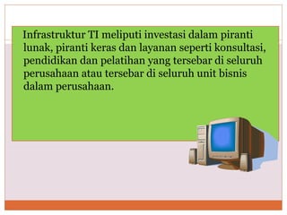 Infrastruktur TI meliputi investasi dalam piranti
lunak, piranti keras dan layanan seperti konsultasi,
pendidikan dan pelatihan yang tersebar di seluruh
perusahaan atau tersebar di seluruh unit bisnis
dalam perusahaan.
 