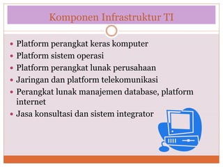 Komponen Infrastruktur TI
 Platform perangkat keras komputer
 Platform sistem operasi
 Platform perangkat lunak perusahaan
 Jaringan dan platform telekomunikasi
 Perangkat lunak manajemen database, platform
internet
 Jasa konsultasi dan sistem integrator
 