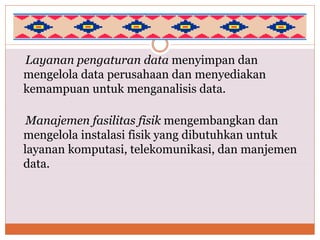 Layanan pengaturan data menyimpan dan
mengelola data perusahaan dan menyediakan
kemampuan untuk menganalisis data.
Manajemen fasilitas fisik mengembangkan dan
mengelola instalasi fisik yang dibutuhkan untuk
layanan komputasi, telekomunikasi, dan manjemen
data.
 
