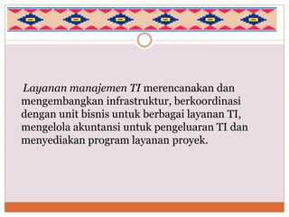 Layanan manajemen TI merencanakan dan
mengembangkan infrastruktur, berkoordinasi
dengan unit bisnis untuk berbagai layanan TI,
mengelola akuntansi untuk pengeluaran TI dan
menyediakan program layanan proyek.
 