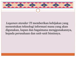 Layanan standar TI memberikan kebijakan yang
menentukan teknologi informasi mana yang akan
digunakan, kapan dan bagaimana menggunakannya,
kepada perusahaan dan unit-unit bisnisnya.
 