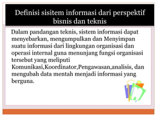 Definisi sisitem informasi dari perspektif
bisnis dan teknis
Dalam pandangan teknis, sistem informasi dapat
menyebarkan, mengumpulkan dan Menyimpan
suatu informasi dari lingkungan organisasi dan
operasi internal guna menunjang fungsi organisasi
tersebut yang meliputi
Komunikasi,Koordinator,Pengawasan,analisis, dan
mengubah data mentah menjadi informasi yang
berguna.
 