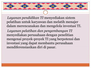 Layanan pendidikan TI menyediakan sistem
pelatihan untuk karyawan dan melatih menajer
dalam merencanakan dan mengelola investasi TI.
Layanan pelatihan dan pengembangan TI
menyediakan perusahaan dengan penelitian
mengenai proyek-proyek TI yang berpotensi dan
investasi yang dapat membantu perusahaan
mendiferensiasikan diri di pasar.
 