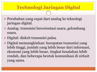 Technologi Jaringan Digital
 Perubahan yang cepat dari analog ke teknologi
jaringan digital.
 Analog: transmisi berorientasi suara, gelombang
suara.
 Digital: diskrit transmisi pulsa.
 Digital memungkinkan: kecepatan transmisi yang
lebih tinggi, jumlah yang lebih besar dari informasi,
ekonomi yang lebih besar, tingkat kesalahan lebih
rendah, dan beberapa bentuk komunikasi di sirkuit
yang sama.
 