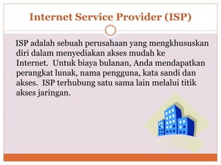 Internet Service Provider (ISP)
ISP adalah sebuah perusahaan yang mengkhususkan
diri dalam menyediakan akses mudah ke
Internet. Untuk biaya bulanan, Anda mendapatkan
perangkat lunak, nama pengguna, kata sandi dan
akses. ISP terhubung satu sama lain melalui titik
akses jaringan.
 