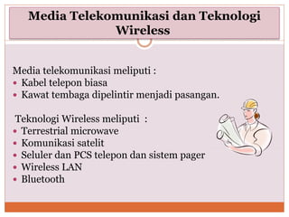 Media Telekomunikasi dan Teknologi
Wireless
Media telekomunikasi meliputi :
 Kabel telepon biasa
 Kawat tembaga dipelintir menjadi pasangan.
Teknologi Wireless meliputi :
 Terrestrial microwave
 Komunikasi satelit
 Seluler dan PCS telepon dan sistem pager
 Wireless LAN
 Bluetooth
 