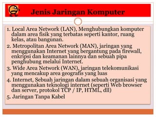 Jenis Jaringan Komputer
1. Local Area Network (LAN), Menghubungkan komputer
dalam area fisik yang terbatas seperti kantor, ruang
kelas, atau bangunan.
2. Metropolitan Area Network (MAN), jaringan yang
menggunakan Internet yang bergantung pada firewall,
enkripsi dan keamanan lainnya dan sebuah pipa
penghubung melalui Internet.
3. Wide Area Network (WAN), jaringan telekomunikasi
yang mencakup area geografis yang luas
4. Internet, Sebuah jaringan dalam sebuah organisasi yang
menggunakan teknologi internet (seperti Web browser
dan server, protokol TCP / IP, HTML, dll)
5. Jaringan Tanpa Kabel
 