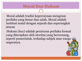 Moral Dan Hukum
Moral adalah tradisi kepercayaan mengenai
perilaku yang benar dan salah. Moral adalah
institusi sosial dengan sejarah dan seperangkat
aturan
Hukum (law) adalah peraturan perilaku formal
yang diterapkan oleh otoritas yang berwenang,
seperti pemerintah, terhadap subjek atau warga
negaranya.
 