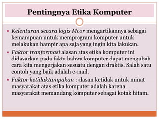 Pentingnya Etika Komputer
 Kelenturan secara logis Moor mengartikannya sebagai
kemampuan untuk memprogram komputer untuk
melakukan hampir apa saja yang ingin kita lakukan.
 Faktor tranformasi alasan atas etika komputer ini
didasarkan pada fakta bahwa komputer dapat mengubah
cara kita mengerjakan sesuatu dengan draktis. Salah satu
contoh yang baik adalah e-mail.
 Faktor ketidaktampakan : alasan ketidak untuk minat
masyarakat atas etika komputer adalah karena
masyarakat memandang komputer sebagai kotak hitam.
 