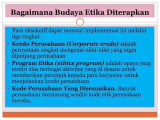 Bagaimana Budaya Etika Diterapkan
Para eksekutif dapat mencari implementasi ini melalui
tiga tingkat :
 Kredo Perusahaan (Corporate credo) adalah
pernyataan singkat mengenai nilai-nilai yang ingin
dijunjung perusahaan
 Program Etika (ethics program) adalah upaya yang
terdiri atas berbagai aktivitas yang di desain untuk
memberikan petunjuk kepada para karyawan untuk
menjalankan kredo perusahaan
 Kode Perusahaan Yang Disesuaikan. Banyak
perusahaan merancang sendiri kode etik perusahaan
mereka.
 