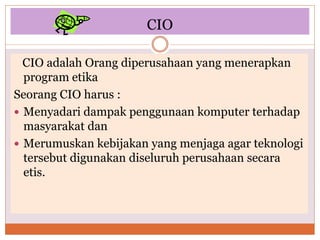 CIO
CIO adalah Orang diperusahaan yang menerapkan
program etika
Seorang CIO harus :
 Menyadari dampak penggunaan komputer terhadap
masyarakat dan
 Merumuskan kebijakan yang menjaga agar teknologi
tersebut digunakan diseluruh perusahaan secara
etis.
 