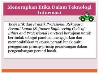 Menerapkan Etika Dalam Teknologi
Informasi
Kode Etik dan Praktik Profesional Rekayasa
Peranti Lunak (Software Engineering Code of
Ethics and Professional Parctice) bertujuan untuk
bertindak sebagai panduan,mengajarkan dan
mempraktikkan rekayasa peranti lunak, yaitu
penggunaan prinsip-prinsip perancangan dalam
pengembangan peranti lunak.
 