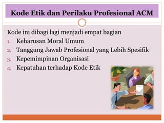 Kode Etik dan Perilaku Profesional ACM
Kode ini dibagi lagi menjadi empat bagian
1. Keharusan Moral Umum
2. Tanggung Jawab Profesional yang Lebih Spesifik
3. Kepemimpinan Organisasi
4. Kepatuhan terhadap Kode Etik
 