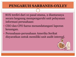 PENGARUH SARBANES-OXLEY
SOX terdiri dari 10 pasal utama, 2 diantaranya
secara langsung mempengaruhi unit pelayanan
informasi perusahaan:
 CEO dan CFO harus menandatangani laporan
keuangan.
 Perusahaan-perusahaan Amerika Serikat
disyaratkan untuk memiliki unit audit internal.
 