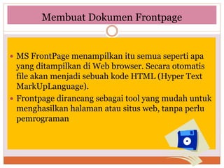 Membuat Dokumen Frontpage
 MS FrontPage menampilkan itu semua seperti apa
yang ditampilkan di Web browser. Secara otomatis
file akan menjadi sebuah kode HTML (Hyper Text
MarkUpLanguage).
 Frontpage dirancang sebagai tool yang mudah untuk
menghasilkan halaman atau situs web, tanpa perlu
pemrograman
 