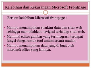 Kelebihan dan Kekurangan Microsoft Frontpage
Berikut kelebihan Microsoft frontpage :
 Mampu menampilkan struktur data dan situs web
sehingga memudahkan navigasi terhadap situs web.
 Memiliki editor gambar yang terintegrasi, terdapat
fungsi-fungsi untuk tool umum secara mudah.
 Mampu menampilkan data yang di buat oleh
microsoft office yang lainnya.
 