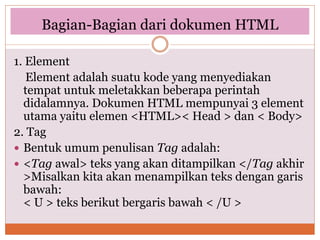 Bagian-Bagian dari dokumen HTML
1. Element
Element adalah suatu kode yang menyediakan
tempat untuk meletakkan beberapa perintah
didalamnya. Dokumen HTML mempunyai 3 element
utama yaitu elemen <HTML>< Head > dan < Body>
2. Tag
 Bentuk umum penulisan Tag adalah:
 <Tag awal> teks yang akan ditampilkan </Tag akhir
>Misalkan kita akan menampilkan teks dengan garis
bawah:
< U > teks berikut bergaris bawah < /U >
 