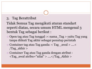 3. Tag Berattribut
Tidak Semua Tag mengikuti aturan standart
seperti diatas, secara umum HTML mengenal 3
bentuk Tag sebagai berikut :
 Open tag atau Tag tunggal :< nama_Tag > yaitu Tag yang
tanpa diikuti Tag akhir sebagai penutup perintah
 Container tag atau Tag ganda: < Tag _awal > ....<
/Tag_akhir >
 Container Tag atau Tag ganda dengan atribut :
<Tag_awal atribu="nilai" > ....</Tag_Akhir >
 