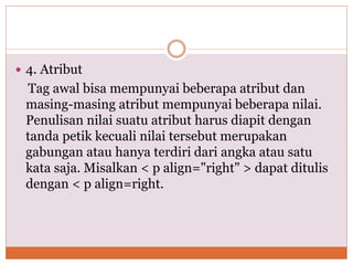  4. Atribut
Tag awal bisa mempunyai beberapa atribut dan
masing-masing atribut mempunyai beberapa nilai.
Penulisan nilai suatu atribut harus diapit dengan
tanda petik kecuali nilai tersebut merupakan
gabungan atau hanya terdiri dari angka atau satu
kata saja. Misalkan < p align="right" > dapat ditulis
dengan < p align=right.
 