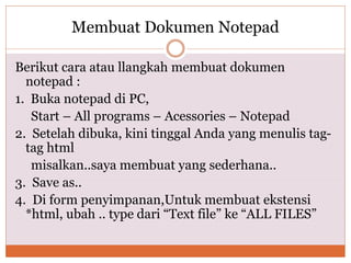 Membuat Dokumen Notepad
Berikut cara atau llangkah membuat dokumen
notepad :
1. Buka notepad di PC,
Start – All programs – Acessories – Notepad
2. Setelah dibuka, kini tinggal Anda yang menulis tag-
tag html
misalkan..saya membuat yang sederhana..
3. Save as..
4. Di form penyimpanan,Untuk membuat ekstensi
*html, ubah .. type dari “Text file” ke “ALL FILES”
 