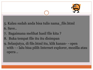5. Kalau sudah anda bisa tulis nama_file.html
6. Save..
7. Bagaimana melihat hasil file kita ?
8. Buka tempat file itu itu disimpan
9. Selanjutya, di file.html itu, klik kanan- - open
with - - lalu bisa pilih Internet explorer, mozilla atau
opera ..
 