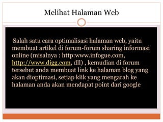 Melihat Halaman Web
Salah satu cara optimalisasi halaman web, yaitu
membuat artikel di forum-forum sharing informasi
online (misalnya : http:www.infogue.com,
http://www.digg.com, dll) , kemudian di forum
tersebut anda membuat link ke halaman blog yang
akan dioptimasi, setiap klik yang mengarah ke
halaman anda akan mendapat point dari google
 