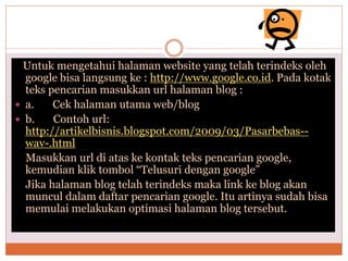 Untuk mengetahui halaman website yang telah terindeks oleh
google bisa langsung ke : http://www.google.co.id. Pada kotak
teks pencarian masukkan url halaman blog :
 a. Cek halaman utama web/blog
 b. Contoh url:
http://artikelbisnis.blogspot.com/2009/03/Pasarbebas--
wav-.html
Masukkan url di atas ke kontak teks pencarian google,
kemudian klik tombol “Telusuri dengan google”
Jika halaman blog telah terindeks maka link ke blog akan
muncul dalam daftar pencarian google. Itu artinya sudah bisa
memulai melakukan optimasi halaman blog tersebut.
 
