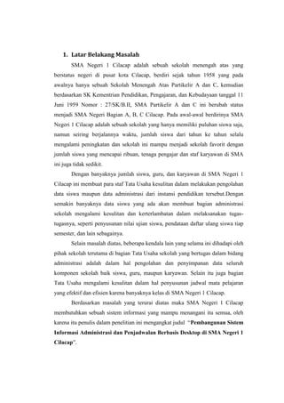 1. Latar Belakang Masalah
        SMA Negeri 1 Cilacap adalah sebuah sekolah menengah atas yang
berstatus negeri di pusat kota Cilacap, berdiri sejak tahun 1958 yang pada
awalnya hanya sebuah Sekolah Menengah Atas Partikelir A dan C, kemudian
berdasarkan SK Kementrian Pendidikan, Pengajaran, dan Kebudayaan tanggal 11
Juni 1959 Nomor : 27/SK/B.II, SMA Partikelir A dan C ini berubah status
menjadi SMA Negeri Bagian A, B, C Cilacap. Pada awal-awal berdirinya SMA
Negeri 1 Cilacap adalah sebuah sekolah yang hanya memiliki puluhan siswa saja,
namun seiring berjalannya waktu, jumlah siswa dari tahun ke tahun selalu
mengalami peningkatan dan sekolah ini mampu menjadi sekolah favorit dengan
jumlah siswa yang mencapai ribuan, tenaga pengajar dan staf karyawan di SMA
ini juga tidak sedikit.
        Dengan banyaknya jumlah siswa, guru, dan karyawan di SMA Negeri 1
Cilacap ini membuat para staf Tata Usaha kesulitan dalam melakukan pengolahan
data siswa maupun data administrasi dari instansi pendidikan tersebut.Dengan
semakin banyaknya data siswa yang ada akan membuat bagian administrasi
sekolah mengalami kesulitan dan kerterlambatan dalam melaksanakan tugas-
tugasnya, seperti penyusunan nilai ujian siswa, pendataan daftar ulang siswa tiap
semester, dan lain sebagainya.
        Selain masalah diatas, beberapa kendala lain yang selama ini dihadapi oleh
pihak sekolah terutama di bagian Tata Usaha sekolah yang bertugas dalam bidang
administrasi adalah dalam hal pengolahan dan penyimpanan data seluruh
komponen sekolah baik siswa, guru, maupun karyawan. Selain itu juga bagian
Tata Usaha mengalami kesulitan dalam hal penyusunan jadwal mata pelajaran
yang efektif dan efisien karena banyaknya kelas di SMA Negeri 1 Cilacap.
        Berdasarkan masalah yang terurai diatas maka SMA Negeri 1 Cilacap
membutuhkan sebuah sistem informasi yang mampu menangani itu semua, oleh
karena itu penulis dalam penelitian ini mengangkat judul “Pembangunan Sistem
Informasi Administrasi dan Penjadwalan Berbasis Desktop di SMA Negeri 1
Cilacap”.
 