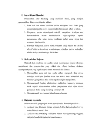 2. Identifikasi Masalah
       Berdasarkan latar belakang yang diuraikan diatas, yang menjadi
permasalahan dalam penelitian ini adalah :
       1. Para staf tata usaha kesulitan dalam mengolah data siswa yang
           dikarenakan jumlas siswa yang semakin banyak dari tahun ke tahun.
       2. Karyawan bagian administrasi sekolah mengalami kesulitan dan
           kerterlambatan     dalam     melaksanakan       tugas-tugasnya,   seperti
           penyusunan nilai ujian siswa, pendataan daftar ulang siswa tiap
           semester, dan lain-lain.
       3. Sulitnya menyusun jadwal mata pelajaran yang efektif dan efisien,
           efektif disini artinya tepat sesuai dengan peletakan jadwal sedangkan
           efisien artinya hemat tenaga dan waktu.


   3. Maksud dan Tujuan
       Maksud dari penelitian ini adalah untuk membangun sistem informasi
administrasi dan penjadwalan yang efektif dan efisien berbasis desktop,
sedangkan tujuan yang ingin dicapai dalam penelitian ini adalah :
       1. Memudahkan para staf tata usaha dalam mengolah data siswa,
           sehingga meskipun jumlah kelas dan siswa terus bertambah tiap
           tahunnya, pengolahan data siswa dapat ditangani dengan baik.
       2. Mempermudah bagian administrasi melakukan tugasnya, sehingga
           tidak terjadi keterlambatan dalam penyusunan nilai ujian siswa,
           pendataan daftar ulang siswa tiap semester, dll.
       3. Mempermudah penyusunan jadwal mata pelajaran.


   4. Batasan Masalah
       Batasan masalah yang terjadi dalam penelitian ini diantaranya adalah :
       1. Aplikasi yang dibangun berupa aplikasi desktop berbasis client-server
           untuk berbagi sumber data.
       2. Aplikasi tidak terhubung ke internet namun masing-masing pengguna
           saling terkoneksi di dalam jaringan intranet,
 