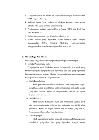 3. Pengguna aplikasi ini adalah staf tata usaha dan bagian administrasi di
     SMA Negeri 1 Cilacap.
  4. Aplikasi hanya dapat berjalan di desktop komputer yang sudah
     terinstal JRE (Java Runtime Environment).
  5. Pembangunan aplikasi membutuhkan software JDK 6 atau lebih dan
     IDE Netbeans 7.0.1.
  6. Bahasa pemrograman yang digunakan adalah Java.
  7. Model analisis yang digunakan adalah berbasis objek, dengan
     menggunakan        UML       (Unified        Modelling   Language)untuk
     menggambarkan model serta fungsionalitas sistem ini.




5. Metodologi Penelitian
  Metodologi yang digunakandalampembangunanaplikasiinimeliputi :
  1. Metode Pengumpulan Data
     Pengumpulan data dilakukan untuk memperoleh informasi yang
  dibutuhkan melalui pengamatan dan pencatatan data-data yang digunakan
  dalam pengembangan aplikasi. Metode pengumpulan data yang digunakan
  dalam penelitian ini adalah sebagai berikut :
    a. Studi Pendahuluan
            Studi pendahuluan dilakukan dengan cara mengamati obyek
        penelitian. Studi ini dilakukan untuk mengetahui lebih dulu bagian
        yang akan dilteliti. Setelah itu menyampaikan maksud dan tujuan
        kepada pimpinan instansi.
    b. Studi Pustaka
            Studi Pustaka dilakukan dengan cara melakukan kegiatan awal
        dari pengumpulan data, referensi dari data-data yang diolah oleh
        penelitian. Semua ini dapat diambil dari buku-buku yang terkait,
        kutipan,dan dokumen lain yang berkaitan.
    c. Studi Lapangan
            Studi lapangan merupakan salah satu studi pendahuluan sebelum
        melakukan pengolahan data yang digunakan sebagai proses
 