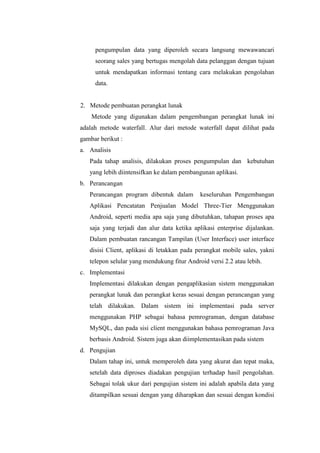 pengumpulan data yang diperoleh secara langsung mewawancari
     seorang sales yang bertugas mengolah data pelanggan dengan tujuan
     untuk mendapatkan informasi tentang cara melakukan pengolahan
     data.


2. Metode pembuatan perangkat lunak
    Metode yang digunakan dalam pengembangan perangkat lunak ini
adalah metode waterfall. Alur dari metode waterfall dapat dilihat pada
gambar berikut :
a. Analisis
   Pada tahap analisis, dilakukan proses pengumpulan dan kebutuhan
   yang lebih diintensifkan ke dalam pembangunan aplikasi.
b. Perancangan
   Perancangan program dibentuk dalam        keseluruhan Pengembangan
   Aplikasi Pencatatan Penjualan Model Three-Tier Menggunakan
   Android, seperti media apa saja yang dibutuhkan, tahapan proses apa
   saja yang terjadi dan alur data ketika aplikasi enterprise dijalankan.
   Dalam pembuatan rancangan Tampilan (User Interface) user interface
   disisi Client, aplikasi di letakkan pada perangkat mobile sales, yakni
   telepon selular yang mendukung fitur Android versi 2.2 atau lebih.
c. Implementasi
   Implementasi dilakukan dengan pengaplikasian sistem menggunakan
   perangkat lunak dan perangkat keras sesuai dengan perancangan yang
   telah dilakukan. Dalam sistem ini implementasi pada server
   menggunakan PHP sebagai bahasa pemrograman, dengan database
   MySQL, dan pada sisi client menggunakan bahasa pemrograman Java
   berbasis Android. Sistem juga akan diimplementasikan pada sistem
d. Pengujian
   Dalam tahap ini, untuk memperoleh data yang akurat dan tepat maka,
   setelah data diproses diadakan pengujian terhadap hasil pengolahan.
   Sebagai tolak ukur dari pengujian sistem ini adalah apabila data yang
   ditampilkan sesuai dengan yang diharapkan dan sesuai dengan kondisi
 