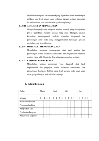 Membahas mengenai landasan teori yang digunakan dalam membangun
          aplikasi, teori-teori umum yang berkaitan dengan aplikasi penjualan
          berbasis android, dan materi-materi pendukung lainnya.
BAB III ANALISIS DAN PERANCANGAN
          Menguraikan penjelasan mengenai analisis masalah yang memaparkan
          proses identifikasi masalah aplikasi yang akan dibangun, analisis
          kebutuhan     non-fungsional,   analisis    kebutuhan      fungsional        dan
          perancangan antar muka yang menggambarkan rancangan aplikasi
          penjualan yang akan dibangun.
BAB IV IMPLEMENTASI DAN PENGUJIAN
          Menjelaskan     mengenai    implementasi      dari     hasil     analisis    dan
          perancangan sistem informasi administrasi dan penjadwalan berbasiss
          desktop yang telah dibuat dan disertai dengan pengujian aplikasi.
BAB V     KESIMPULAN DAN SARAN
          Menjelaskan     tentang    kesimpulan      yang      diperoleh     dari     hasil
          implementasi dan pengujian sistem informasi administrasi dan
          penjadwalan berbasiss desktop yang telah dibuat, serta saran-saran
          untuk pengembangan aplikasi ini selanjutnya.



        7. Jadwal Kegiatan


Bulan                     Maret           April             Mei                  Juni


Minggu                    1    2 3 4      1   2      3 4    1    2   3 4         1    2   3 4
Studi Pendahuluan
Pengumpulan Data
Pengolahan Data
Pembuatan Program
Penyusunan Laporan
 