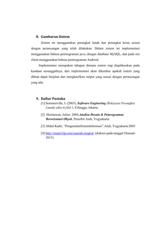 8. Gambaran Sistem
       Sistem ini menggunakan perangkat lunak dan perangkat keras sesuai
dengan perancangan yang telah dilakukan. Dalam sistem ini implementasi
menggunakan bahasa pemrograman java, dengan database MySQL, dan pada sisi
client menggunakan bahasa pemrograman Android.
     Implementasi merupakan tahapan dimana sistem siap diaplikasikan pada
keadaan sesungguhnya, dari implementasi akan diketahui apakah sistem yang
dibuat dapat berjalan dan menghasilkan output yang sesuai dengan perancangan
yang ada.



   9. Daftar Pustaka
       [1] Sommerville, I. (2003), Software Enginering (Rekayasa Perangkat
           Lunak) edisi 6 jilid 1, Erlangga, Jakarta.

       [2] Hermawan, Julius. 2004,Analisa Desain & Pemrograman
           Berorientasi Obyek, Penerbit Andi, Yogyakarta.

       [3] Abdul Kadir, “PengenalanSistemInformasi”,Andi, Yogyakarta:2003

       [4] http://sman1clp.com/sejarah-singkat/ (diakses pada tanggal 8Januari
           2013)
 