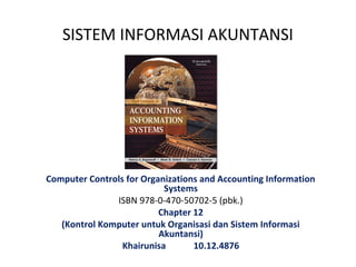 SISTEM INFORMASI AKUNTANSI




Computer Controls for Organizations and Accounting Information
                           Systems
               ISBN 978-0-470-50702-5 (pbk.)
                          Chapter 12
   (Kontrol Komputer untuk Organisasi dan Sistem Informasi
                          Akuntansi)
                 Khairunisa       10.12.4876
 