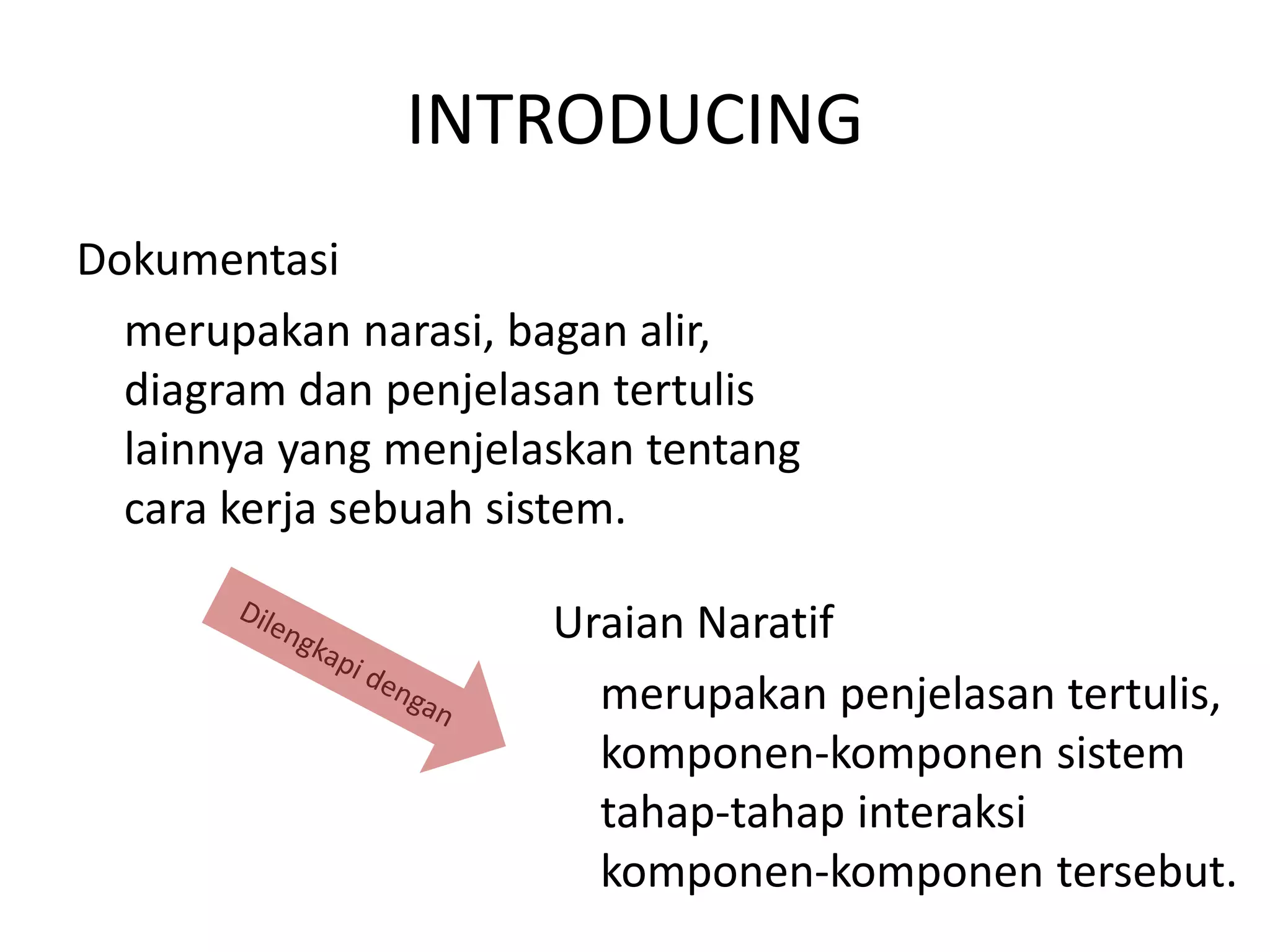 INTRODUCING
Dokumentasi
merupakan narasi, bagan alir,
diagram dan penjelasan tertulis
lainnya yang menjelaskan tentang
cara kerja sebuah sistem.
Uraian Naratif
merupakan penjelasan tertulis,
komponen-komponen sistem
tahap-tahap interaksi
komponen-komponen tersebut.