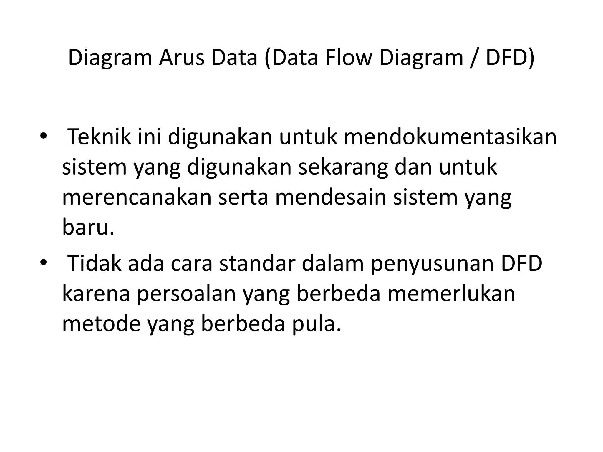 Diagram Arus Data (Data Flow Diagram / DFD)
• Teknik ini digunakan untuk mendokumentasikan
sistem yang digunakan sekarang dan untuk
merencanakan serta mendesain sistem yang
baru.
• Tidak ada cara standar dalam penyusunan DFD
karena persoalan yang berbeda memerlukan
metode yang berbeda pula.