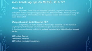 mari kenali lagi apa itu MODEL REA ???
Model REA
Model REA adalah suatu alat pemodelan konseptual yang khusus dirancang untuk
melengkapi struktur dalam perancangan database SIA. Dalam model REA ditentukan: entity apa
yang harus disertakan dalam database SIA dan bagaimana susunan relationship antara entity
dalam database SIA.
Mengembangkan Model Diagram REA
mengembang kan model diagram REA maksudnya menambah kan atau meluaskan
diagram yang sebelum dengan cara menambah kan garis atau kolom nama.
1. Sebelum mengembangkan model REA, berbagai peristiwa harus diklasifikasikan sebagai
berikut :
 Peristiwa Operasi.
 Peristiwa informasi.
 Peristiwa keputusan/manajemen.
 