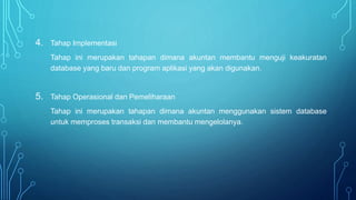 4. Tahap Implementasi
Tahap ini merupakan tahapan dimana akuntan membantu menguji keakuratan
database yang baru dan program aplikasi yang akan digunakan.
5. Tahap Operasional dan Pemeliharaan
Tahap ini merupakan tahapan dimana akuntan menggunakan sistem database
untuk memproses transaksi dan membantu mengelolanya.
 