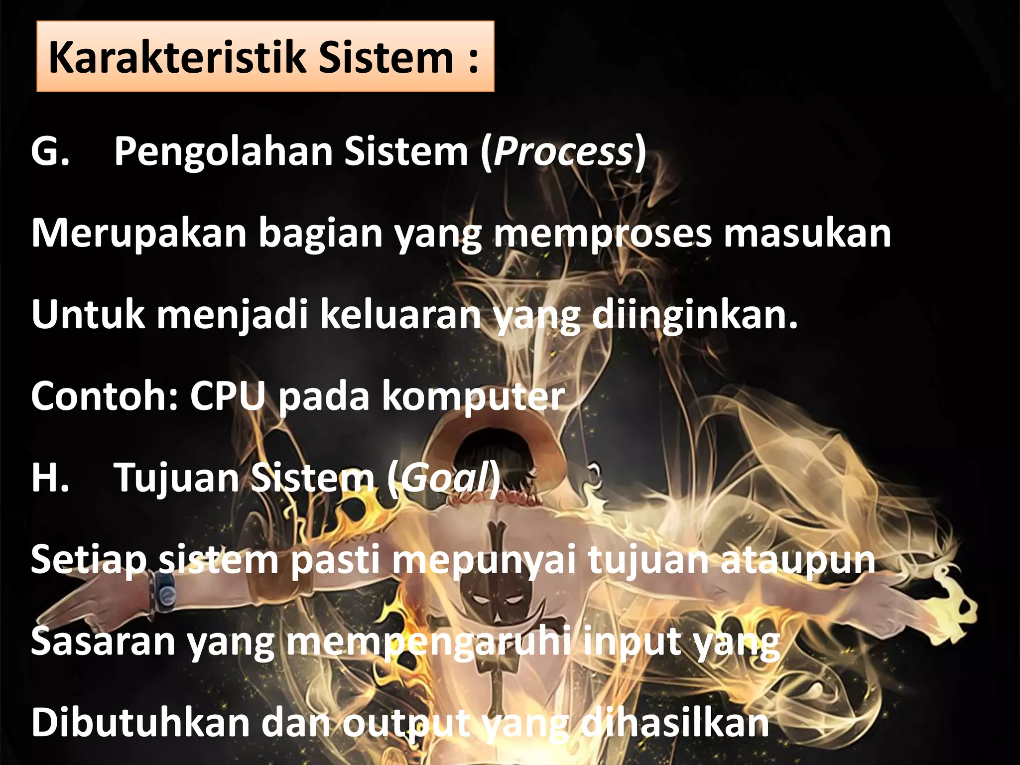 G. Pengolahan Sistem (Process)
Merupakan bagian yang memproses masukan
Untuk menjadi keluaran yang diinginkan.
Contoh: CPU pada komputer
H. Tujuan Sistem (Goal)
Setiap sistem pasti mepunyai tujuan ataupun
Sasaran yang mempengaruhi input yang
Dibutuhkan dan output yang dihasilkan
Karakteristik Sistem :
 