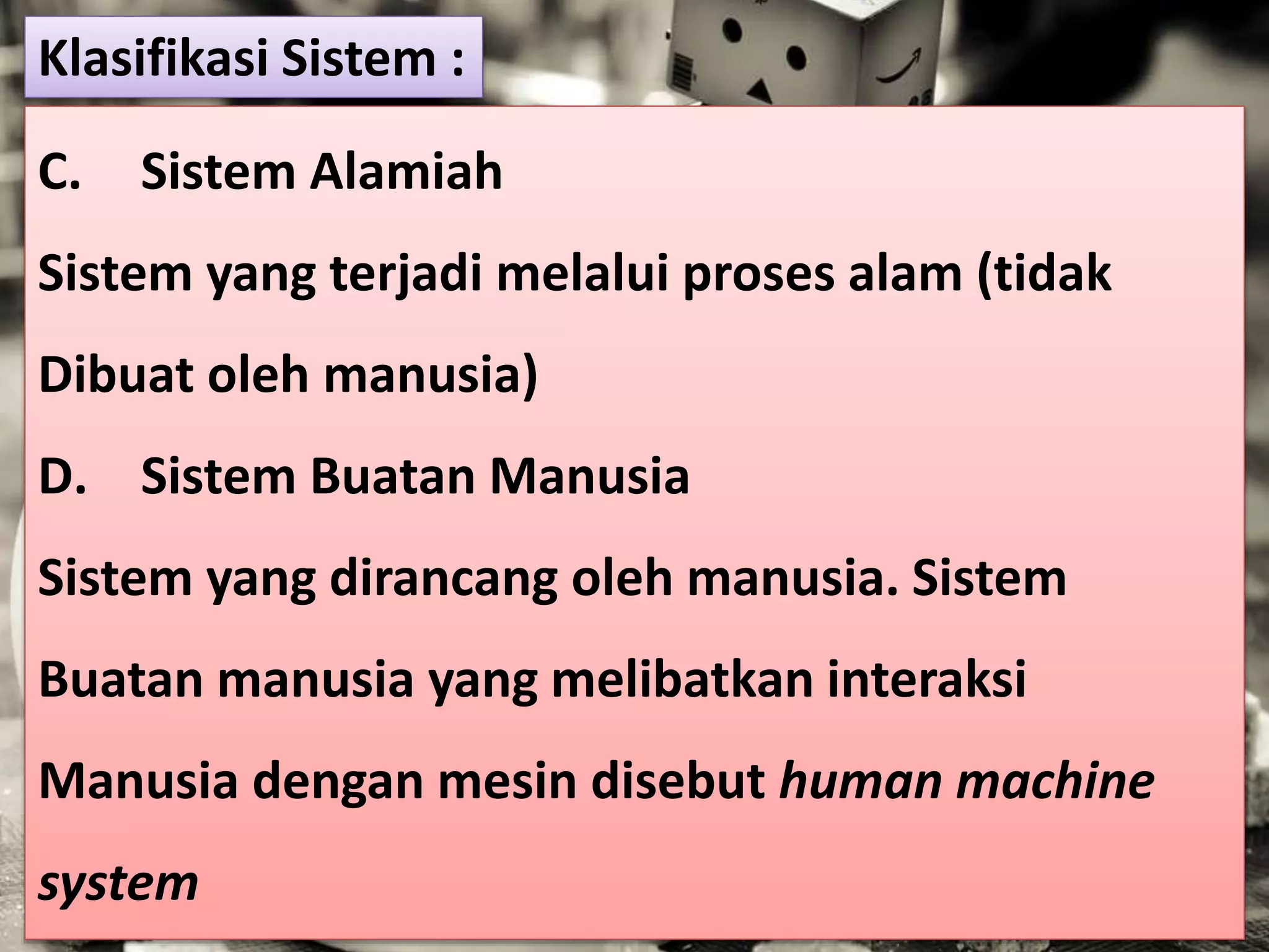C. Sistem Alamiah
Sistem yang terjadi melalui proses alam (tidak
Dibuat oleh manusia)
D. Sistem Buatan Manusia
Sistem yang dirancang oleh manusia. Sistem
Buatan manusia yang melibatkan interaksi
Manusia dengan mesin disebut human machine
system
Klasifikasi Sistem :
 