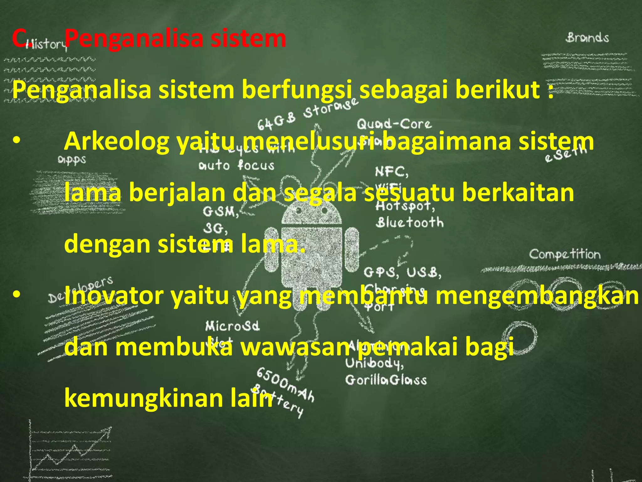 C. Penganalisa sistem
Penganalisa sistem berfungsi sebagai berikut :
• Arkeolog yaitu menelusuri bagaimana sistem
lama berjalan dan segala sesuatu berkaitan
dengan sistem lama.
• Inovator yaitu yang membantu mengembangkan
dan membuka wawasan pemakai bagi
kemungkinan lain
 