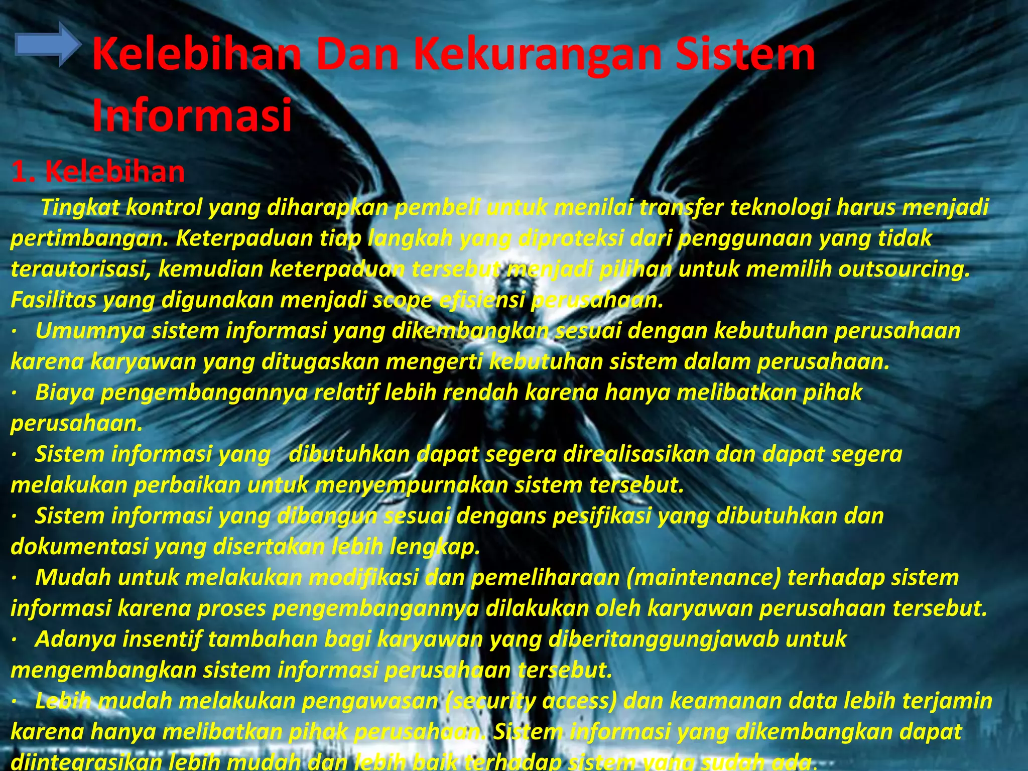 1. Kelebihan
Tingkat kontrol yang diharapkan pembeli untuk menilai transfer teknologi harus menjadi
pertimbangan. Keterpaduan tiap langkah yang diproteksi dari penggunaan yang tidak
terautorisasi, kemudian keterpaduan tersebut menjadi pilihan untuk memilih outsourcing.
Fasilitas yang digunakan menjadi scope efisiensi perusahaan.
· Umumnya sistem informasi yang dikembangkan sesuai dengan kebutuhan perusahaan
karena karyawan yang ditugaskan mengerti kebutuhan sistem dalam perusahaan.
· Biaya pengembangannya relatif lebih rendah karena hanya melibatkan pihak
perusahaan.
· Sistem informasi yang dibutuhkan dapat segera direalisasikan dan dapat segera
melakukan perbaikan untuk menyempurnakan sistem tersebut.
· Sistem informasi yang dibangun sesuai dengans pesifikasi yang dibutuhkan dan
dokumentasi yang disertakan lebih lengkap.
· Mudah untuk melakukan modifikasi dan pemeliharaan (maintenance) terhadap sistem
informasi karena proses pengembangannya dilakukan oleh karyawan perusahaan tersebut.
· Adanya insentif tambahan bagi karyawan yang diberitanggungjawab untuk
mengembangkan sistem informasi perusahaan tersebut.
· Lebih mudah melakukan pengawasan (security access) dan keamanan data lebih terjamin
karena hanya melibatkan pihak perusahaan. Sistem informasi yang dikembangkan dapat
diintegrasikan lebih mudah dan lebih baik terhadap sistem yang sudah ada.
Kelebihan Dan Kekurangan Sistem
Informasi
 