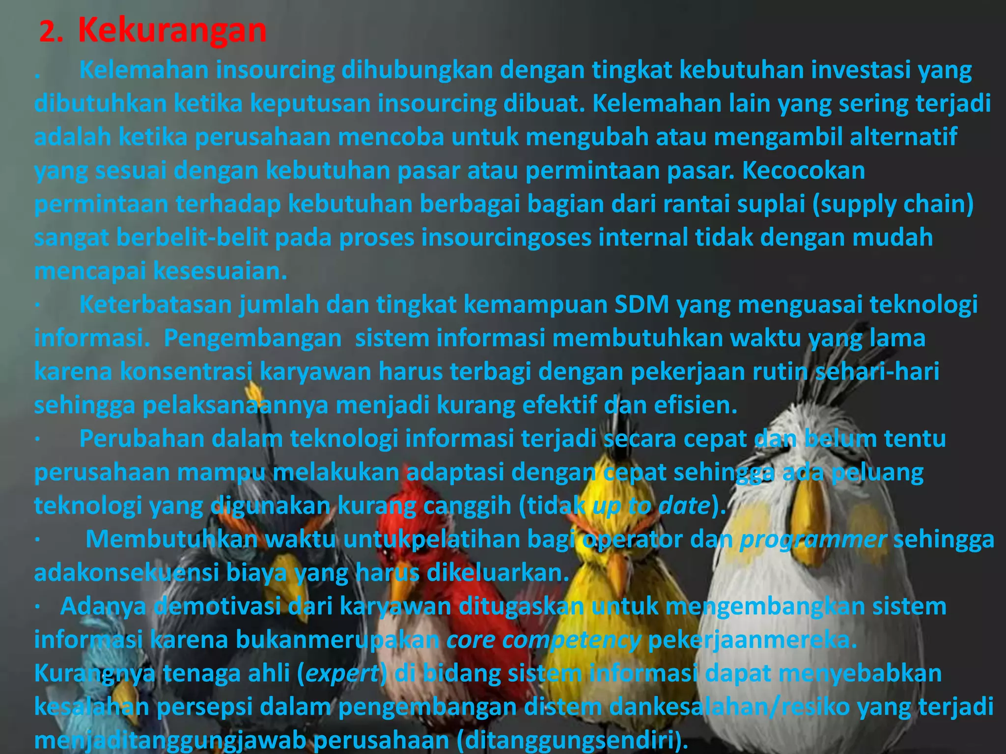 2. Kekurangan
. Kelemahan insourcing dihubungkan dengan tingkat kebutuhan investasi yang
dibutuhkan ketika keputusan insourcing dibuat. Kelemahan lain yang sering terjadi
adalah ketika perusahaan mencoba untuk mengubah atau mengambil alternatif
yang sesuai dengan kebutuhan pasar atau permintaan pasar. Kecocokan
permintaan terhadap kebutuhan berbagai bagian dari rantai suplai (supply chain)
sangat berbelit-belit pada proses insourcingoses internal tidak dengan mudah
mencapai kesesuaian.
· Keterbatasan jumlah dan tingkat kemampuan SDM yang menguasai teknologi
informasi. Pengembangan sistem informasi membutuhkan waktu yang lama
karena konsentrasi karyawan harus terbagi dengan pekerjaan rutin sehari-hari
sehingga pelaksanaannya menjadi kurang efektif dan efisien.
· Perubahan dalam teknologi informasi terjadi secara cepat dan belum tentu
perusahaan mampu melakukan adaptasi dengan cepat sehingga ada peluang
teknologi yang digunakan kurang canggih (tidak up to date).
· Membutuhkan waktu untukpelatihan bagi operator dan programmer sehingga
adakonsekuensi biaya yang harus dikeluarkan.
· Adanya demotivasi dari karyawan ditugaskan untuk mengembangkan sistem
informasi karena bukanmerupakan core competency pekerjaanmereka.
Kurangnya tenaga ahli (expert) di bidang sistem informasi dapat menyebabkan
kesalahan persepsi dalam pengembangan distem dankesalahan/resiko yang terjadi
menjaditanggungjawab perusahaan (ditanggungsendiri).
 
