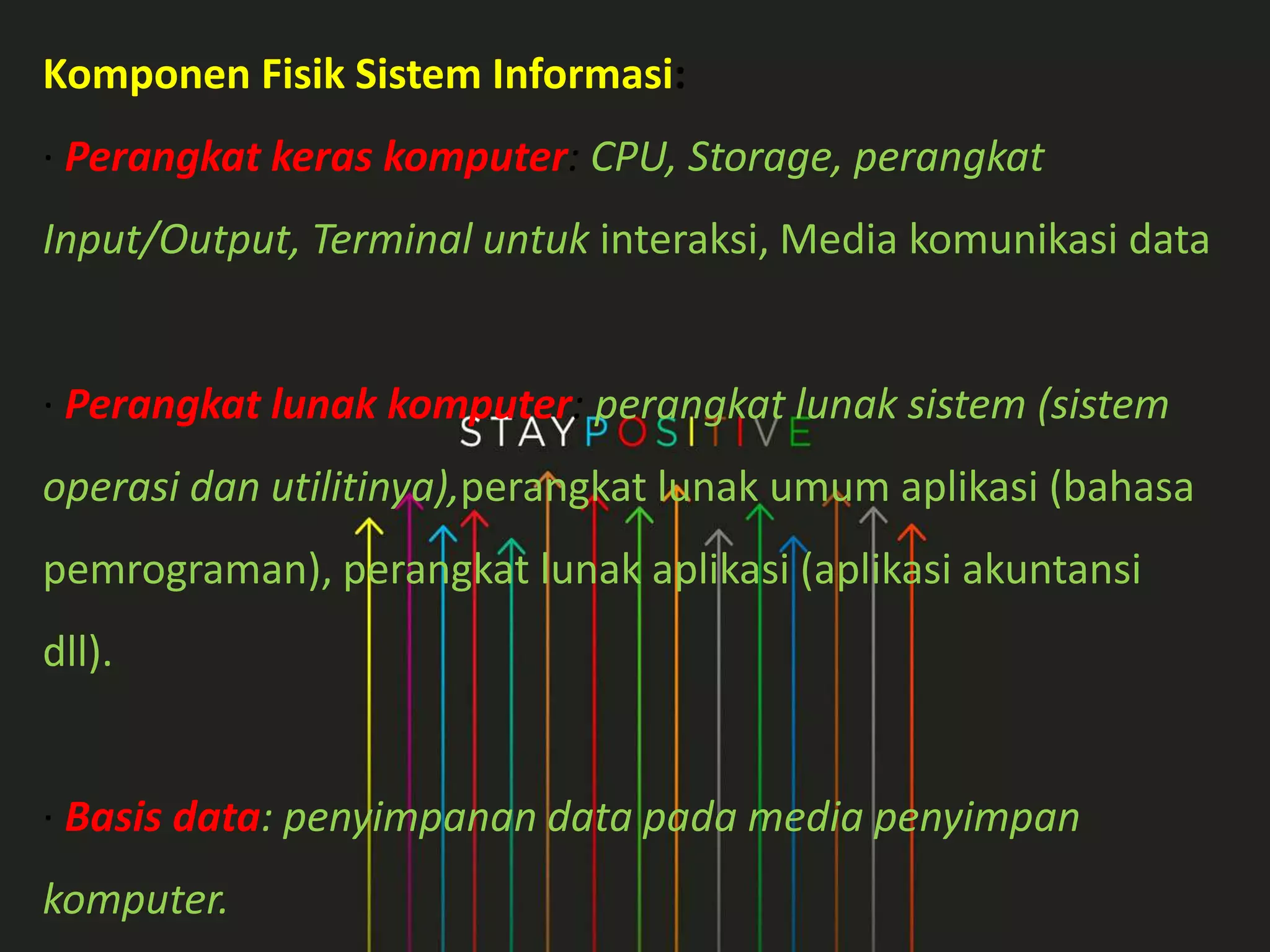 Komponen Fisik Sistem Informasi:
· Perangkat keras komputer: CPU, Storage, perangkat
Input/Output, Terminal untuk interaksi, Media komunikasi data
· Perangkat lunak komputer: perangkat lunak sistem (sistem
operasi dan utilitinya),perangkat lunak umum aplikasi (bahasa
pemrograman), perangkat lunak aplikasi (aplikasi akuntansi
dll).
· Basis data: penyimpanan data pada media penyimpan
komputer.
 