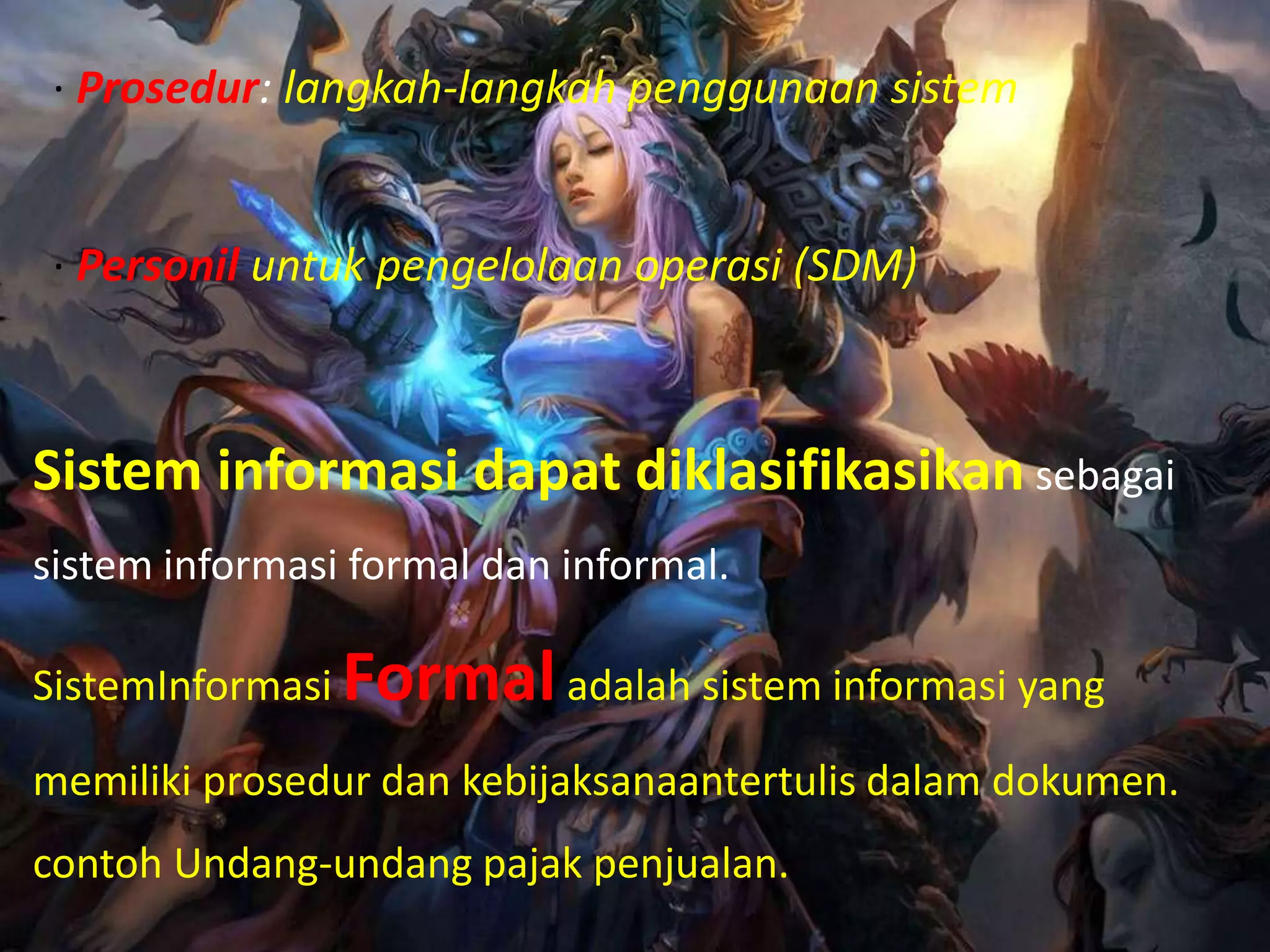 · Prosedur: langkah-langkah penggunaan sistem
· Personil untuk pengelolaan operasi (SDM)
Sistem informasi dapat diklasifikasikan sebagai
sistem informasi formal dan informal.
SistemInformasi Formaladalah sistem informasi yang
memiliki prosedur dan kebijaksanaantertulis dalam dokumen.
contoh Undang-undang pajak penjualan.
 