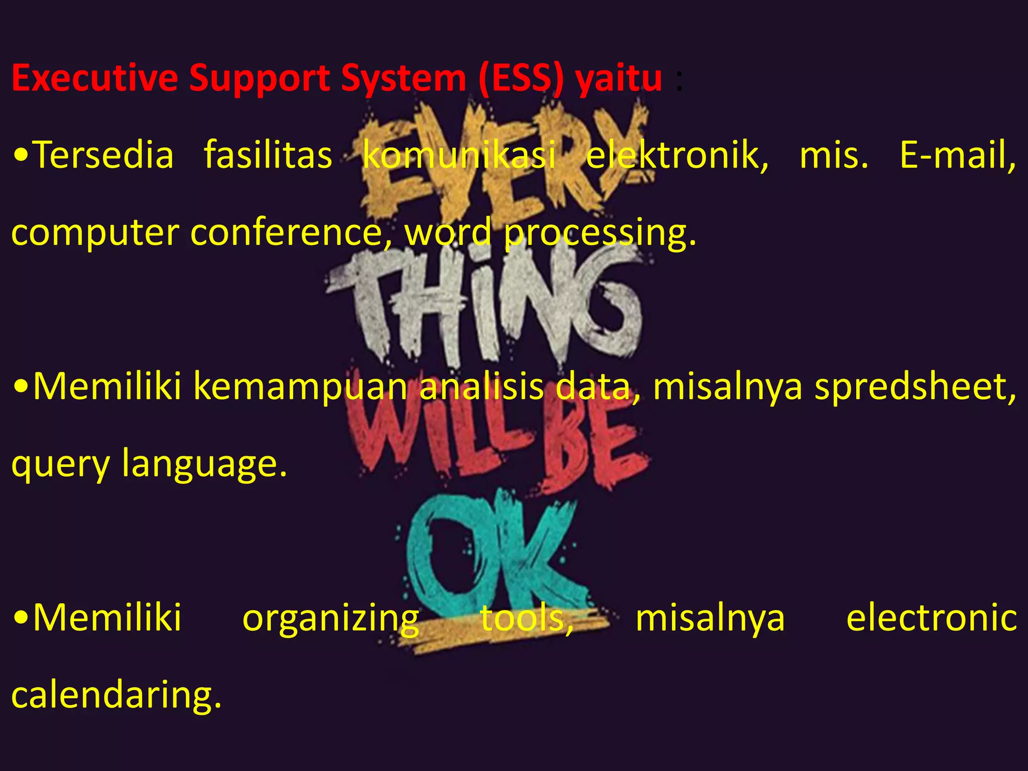 Executive Support System (ESS) yaitu :
•Tersedia fasilitas komunikasi elektronik, mis. E-mail,
computer conference, word processing.
•Memiliki kemampuan analisis data, misalnya spredsheet,
query language.
•Memiliki organizing tools, misalnya electronic
calendaring.
 
