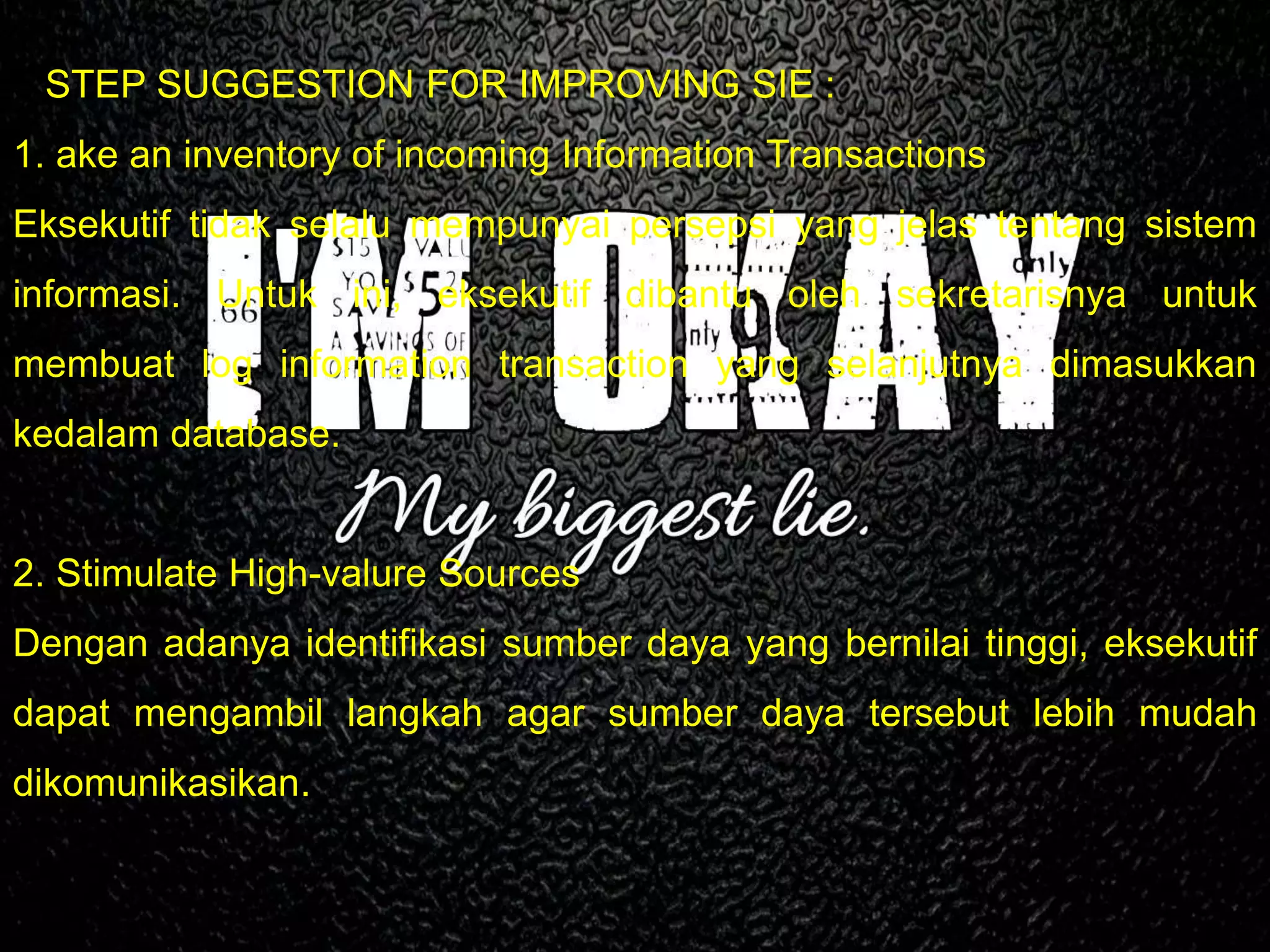 5 STEP SUGGESTION FOR IMPROVING SIE :
1. ake an inventory of incoming Information Transactions
Eksekutif tidak selalu mempunyai persepsi yang jelas tentang sistem
informasi. Untuk ini, eksekutif dibantu oleh sekretarisnya untuk
membuat log information transaction yang selanjutnya dimasukkan
kedalam database.
2. Stimulate High-valure Sources
Dengan adanya identifikasi sumber daya yang bernilai tinggi, eksekutif
dapat mengambil langkah agar sumber daya tersebut lebih mudah
dikomunikasikan.
 