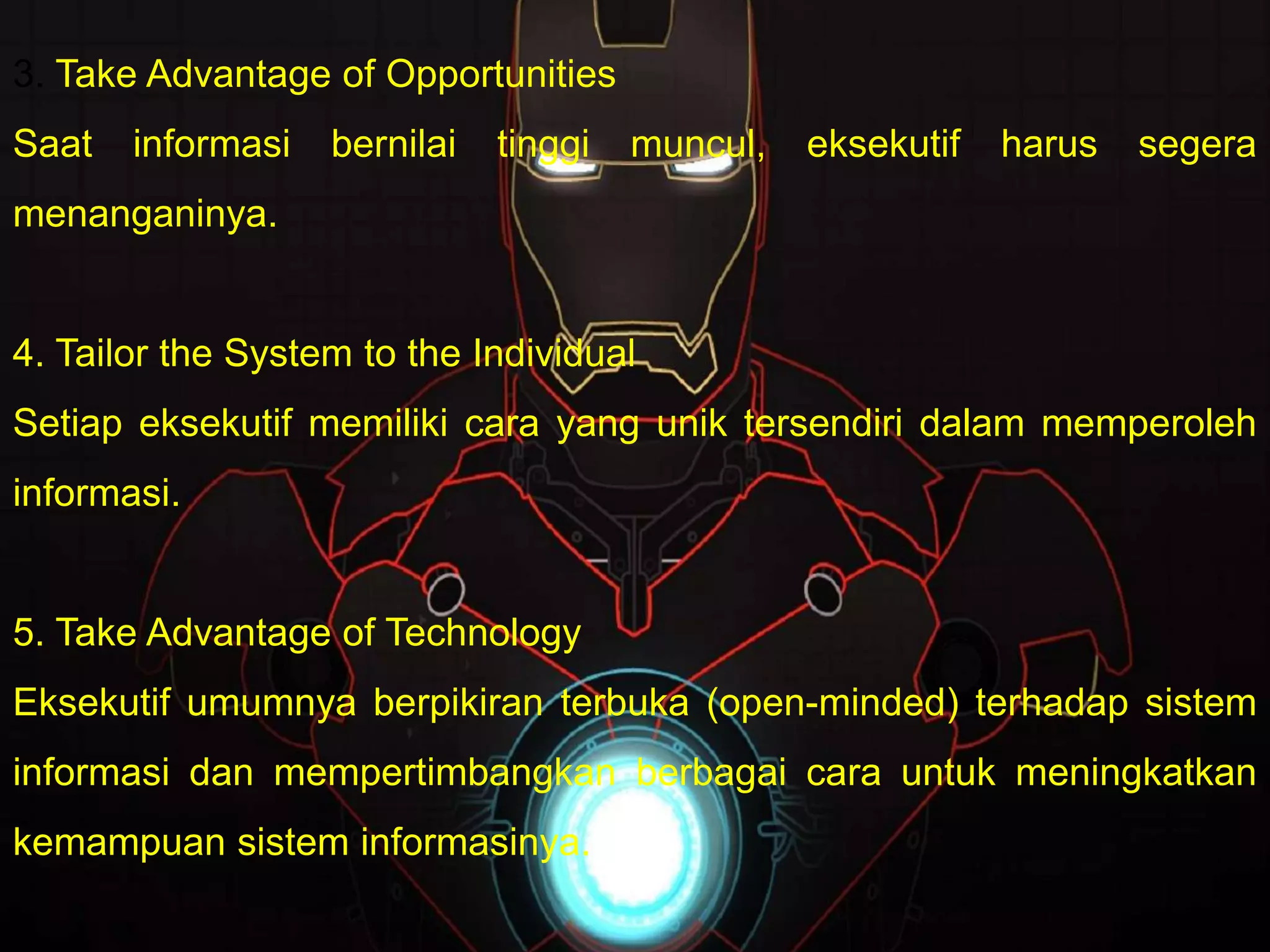 3. Take Advantage of Opportunities
Saat informasi bernilai tinggi muncul, eksekutif harus segera
menanganinya.
4. Tailor the System to the Individual
Setiap eksekutif memiliki cara yang unik tersendiri dalam memperoleh
informasi.
5. Take Advantage of Technology
Eksekutif umumnya berpikiran terbuka (open-minded) terhadap sistem
informasi dan mempertimbangkan berbagai cara untuk meningkatkan
kemampuan sistem informasinya.
 