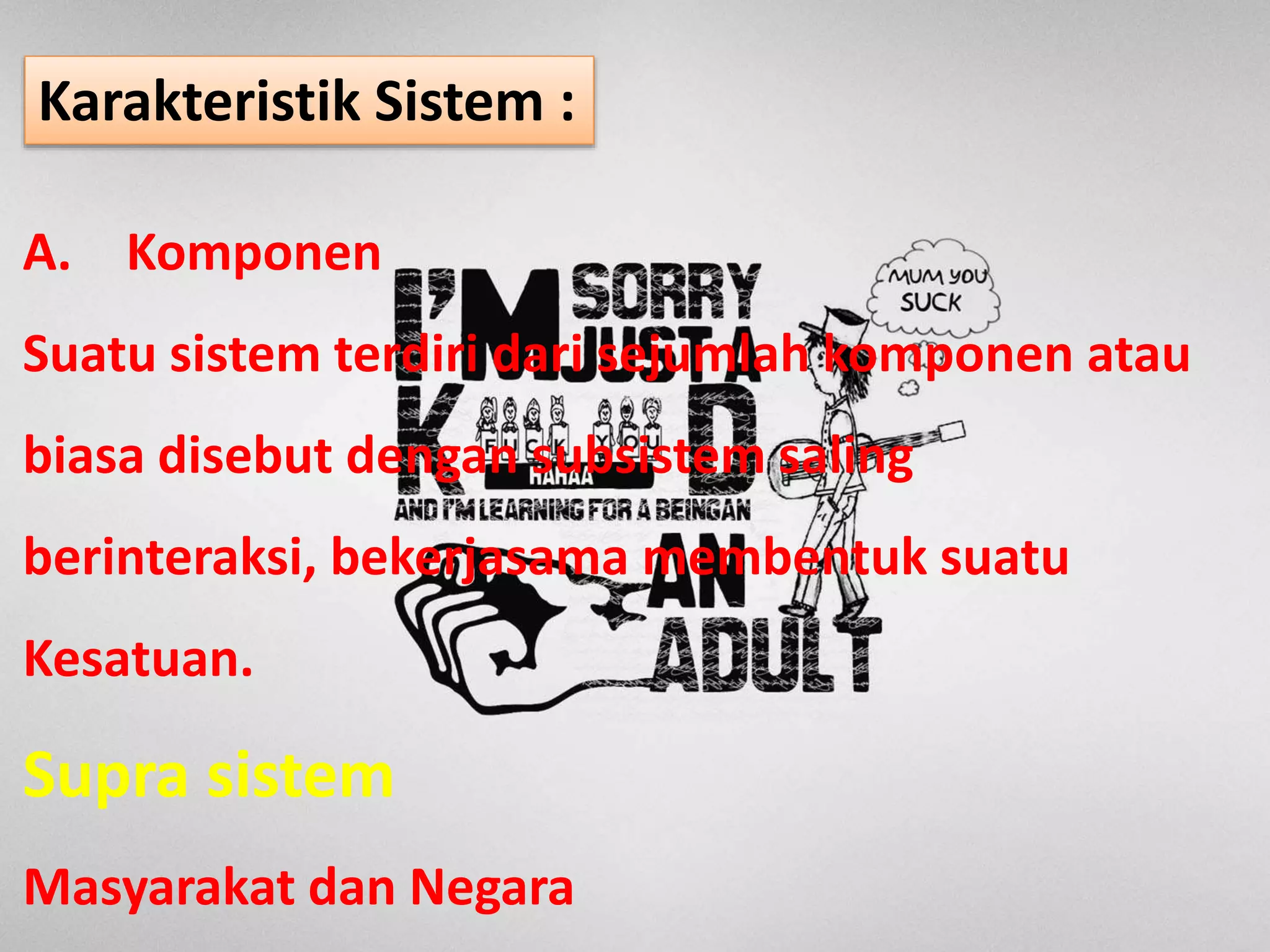 A. Komponen
Suatu sistem terdiri dari sejumlah komponen atau
biasa disebut dengan subsistem saling
berinteraksi, bekerjasama membentuk suatu
Kesatuan.
Supra sistem
Masyarakat dan Negara
Karakteristik Sistem :
 
